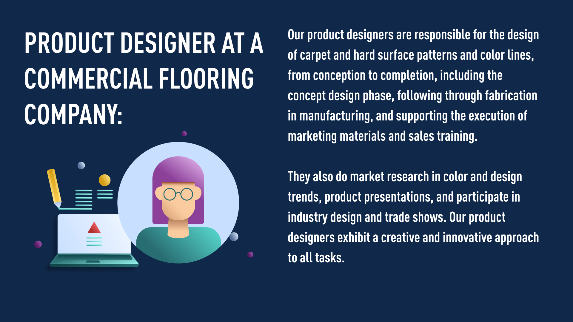 Product designer at a commercial flooring company:  Our product designers are responsible for the design of carpet and hard surface patterns and color lines, from conception to completion, including the concept design phase, following through fabrication in manufacturing, and supporting the execution of marketing materials and sales training.   They also do market research in color and design trends, product presentations, and participate in industry design and trade shows. Our product designers exhibit a creative and innovative approach to all tasks.