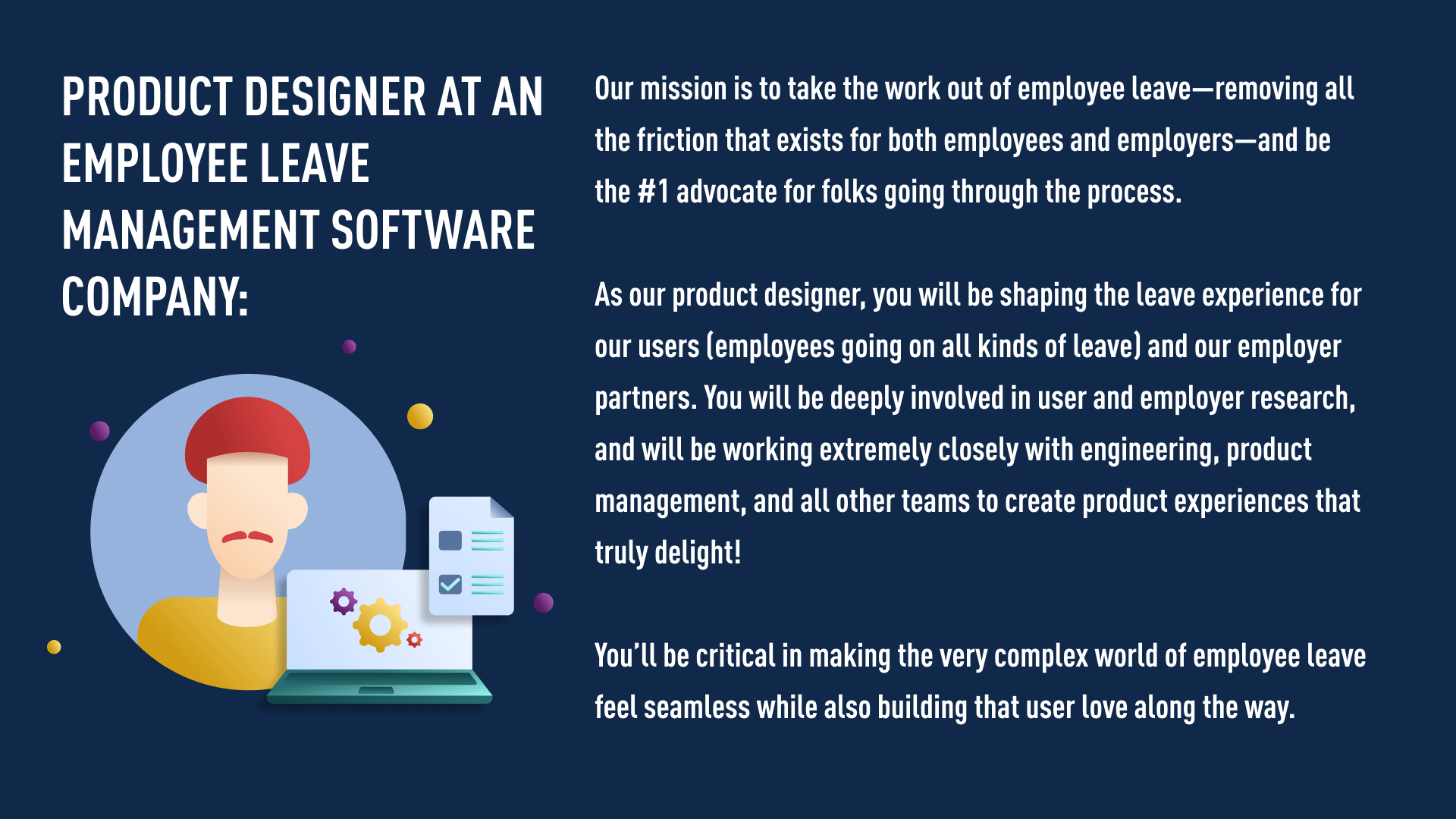 Product designer at an employee leave management software company:   Our mission is to take the work out of employee leave—removing all the friction that exists for both employees and employers—and be the #1 advocate for folks going through the process.   As our product designer, you will be shaping the leave experience for our users (employees going on all kinds of leave) and our employer partners. You will be deeply involved in user and employer research, and will be working extremely closely with engineering, product management, and all other teams to create product experiences that truly delight! You’ll be critical in making the very complex world of employee leave feel seamless while also building that user love along the way.